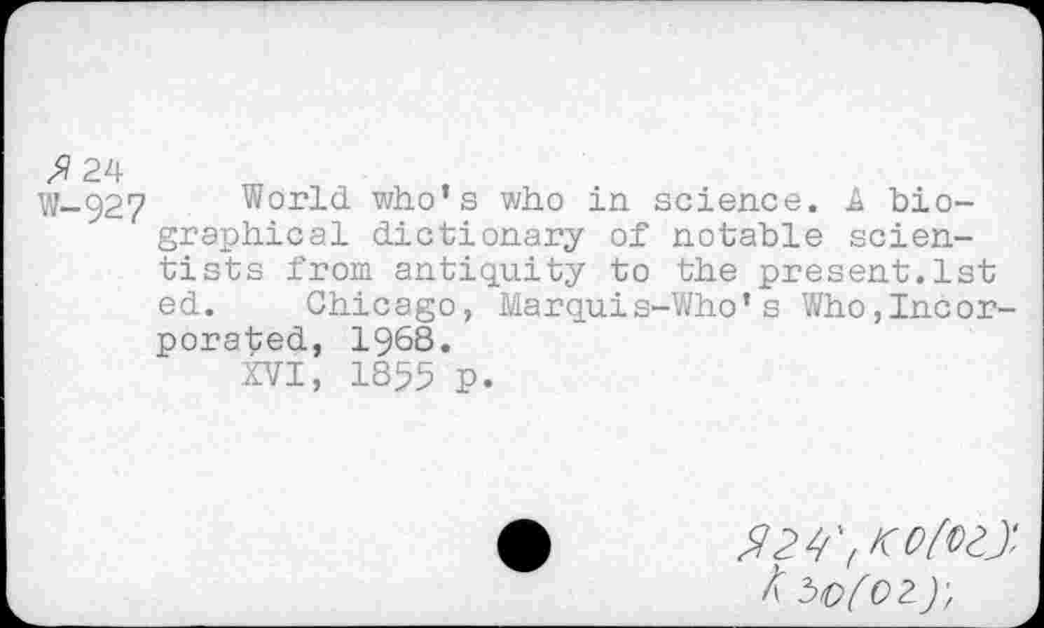 ﻿W-92? World who’s who in science. A biographical dictionary of notable scientists from antiquity to the present.1st ed. Chicago, Marquis-Who’s Who,Incorporated, 1968.
XVI, 1855 p.
/t bo(02